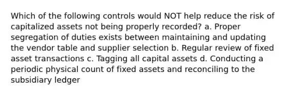 Which of the following controls would NOT help reduce the risk of capitalized assets not being properly recorded? a. Proper segregation of duties exists between maintaining and updating the vendor table and supplier selection b. Regular review of fixed asset transactions c. Tagging all capital assets d. Conducting a periodic physical count of fixed assets and reconciling to the subsidiary ledger