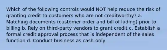 Which of the following controls would NOT help reduce the risk of granting credit to customers who are not creditworthy? a. Matching documents (customer order and bill of lading) prior to billing b. Rely on third-party vendors to grant credit c. Establish a formal credit approval process that is independent of the sales function d. Conduct business as cash-only