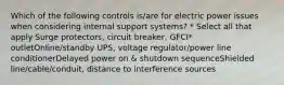 Which of the following controls is/are for electric power issues when considering internal support systems? * Select all that apply Surge protectors, circuit breaker, GFCI* outletOnline/standby UPS, voltage regulator/power line conditionerDelayed power on & shutdown sequenceShielded line/cable/conduit, distance to interference sources