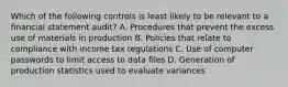 Which of the following controls is least likely to be relevant to a financial statement audit? A. Procedures that prevent the excess use of materials in production B. Policies that relate to compliance with income tax regulations C. Use of computer passwords to limit access to data files D. Generation of production statistics used to evaluate variances