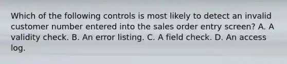 Which of the following controls is most likely to detect an invalid customer number entered into the sales order entry screen? A. A validity check. B. An error listing. C. A field check. D. An access log.