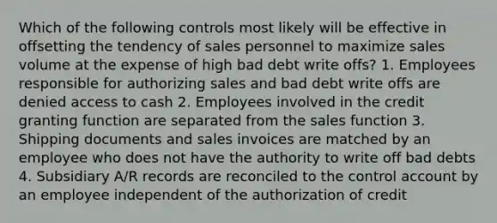 Which of the following controls most likely will be effective in offsetting the tendency of sales personnel to maximize sales volume at the expense of high bad debt write offs? 1. Employees responsible for authorizing sales and bad debt write offs are denied access to cash 2. Employees involved in the credit granting function are separated from the sales function 3. Shipping documents and sales invoices are matched by an employee who does not have the authority to write off bad debts 4. Subsidiary A/R records are reconciled to the control account by an employee independent of the authorization of credit