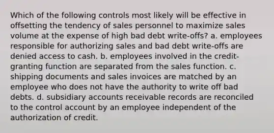 Which of the following controls most likely will be effective in offsetting the tendency of sales personnel to maximize sales volume at the expense of high bad debt write-offs? a. employees responsible for authorizing sales and bad debt write-offs are denied access to cash. b. employees involved in the credit-granting function are separated from the sales function. c. shipping documents and sales invoices are matched by an employee who does not have the authority to write off bad debts. d. subsidiary accounts receivable records are reconciled to the control account by an employee independent of the authorization of credit.