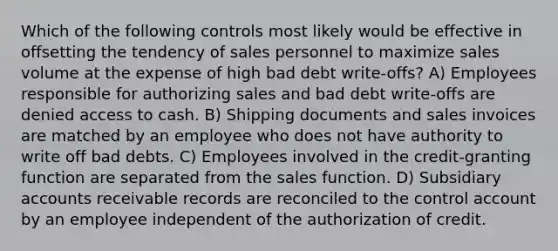 Which of the following controls most likely would be effective in offsetting the tendency of sales personnel to maximize sales volume at the expense of high bad debt write-offs? A) Employees responsible for authorizing sales and bad debt write-offs are denied access to cash. B) Shipping documents and sales invoices are matched by an employee who does not have authority to write off bad debts. C) Employees involved in the credit-granting function are separated from the sales function. D) Subsidiary accounts receivable records are reconciled to the control account by an employee independent of the authorization of credit.