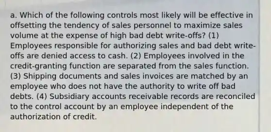 a. Which of the following controls most likely will be effective in offsetting the tendency of sales personnel to maximize sales volume at the expense of high bad debt write-offs? (1) Employees responsible for authorizing sales and bad debt write-offs are denied access to cash. (2) Employees involved in the credit-granting function are separated from the sales function. (3) Shipping documents and sales invoices are matched by an employee who does not have the authority to write off bad debts. (4) Subsidiary accounts receivable records are reconciled to the control account by an employee independent of the authorization of credit.