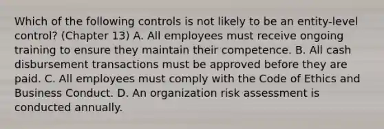 Which of the following controls is not likely to be an entity-level control? (Chapter 13) A. All employees must receive ongoing training to ensure they maintain their competence. B. All cash disbursement transactions must be approved before they are paid. C. All employees must comply with the Code of Ethics and Business Conduct. D. An organization risk assessment is conducted annually.