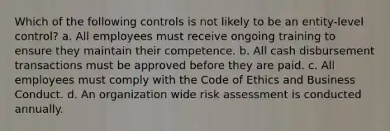 Which of the following controls is not likely to be an entity-level control? a. All employees must receive ongoing training to ensure they maintain their competence. b. All cash disbursement transactions must be approved before they are paid. c. All employees must comply with the Code of Ethics and Business Conduct. d. An organization wide risk assessment is conducted annually.