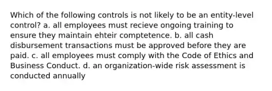 Which of the following controls is not likely to be an entity-level control? a. all employees must recieve ongoing training to ensure they maintain ehteir comptetence. b. all cash disbursement transactions must be approved before they are paid. c. all employees must comply with the Code of Ethics and Business Conduct. d. an organization-wide risk assessment is conducted annually