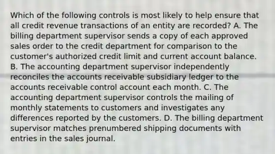 Which of the following controls is most likely to help ensure that all credit revenue transactions of an entity are recorded? A. The billing department supervisor sends a copy of each approved sales order to the credit department for comparison to the customer's authorized credit limit and current account balance. B. The accounting department supervisor independently reconciles the accounts receivable subsidiary ledger to the accounts receivable control account each month. C. The accounting department supervisor controls the mailing of monthly statements to customers and investigates any differences reported by the customers. D. The billing department supervisor matches prenumbered shipping documents with entries in the sales journal.