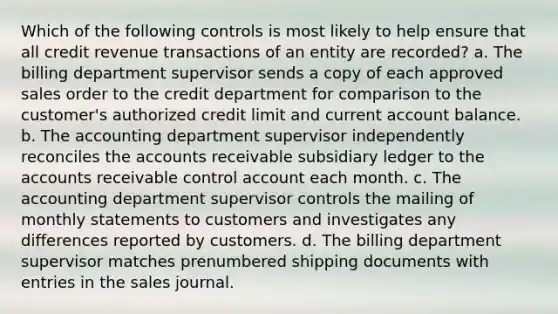 Which of the following controls is most likely to help ensure that all credit revenue transactions of an entity are recorded? a. The billing department supervisor sends a copy of each approved sales order to the credit department for comparison to the customer's authorized credit limit and current account balance. b. The accounting department supervisor independently reconciles the accounts receivable subsidiary ledger to the accounts receivable control account each month. c. The accounting department supervisor controls the mailing of monthly statements to customers and investigates any differences reported by customers. d. The billing department supervisor matches prenumbered shipping documents with entries in the sales journal.