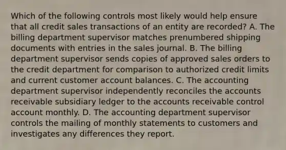 Which of the following controls most likely would help ensure that all credit sales transactions of an entity are recorded? A. The billing department supervisor matches prenumbered shipping documents with entries in the sales journal. B. The billing department supervisor sends copies of approved sales orders to the credit department for comparison to authorized credit limits and current customer account balances. C. The accounting department supervisor independently reconciles the accounts receivable subsidiary ledger to the accounts receivable control account monthly. D. The accounting department supervisor controls the mailing of monthly statements to customers and investigates any differences they report.