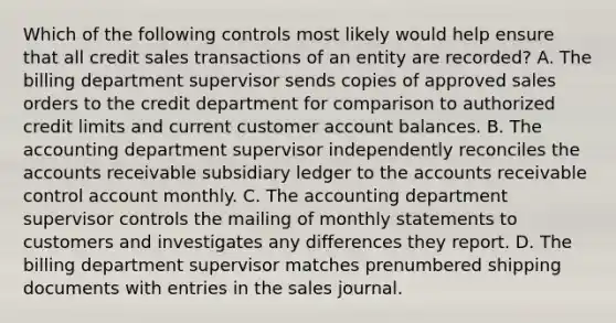 Which of the following controls most likely would help ensure that all credit sales transactions of an entity are recorded? A. The billing department supervisor sends copies of approved sales orders to the credit department for comparison to authorized credit limits and current customer account balances. B. The accounting department supervisor independently reconciles the accounts receivable subsidiary ledger to the accounts receivable control account monthly. C. The accounting department supervisor controls the mailing of monthly statements to customers and investigates any differences they report. D. The billing department supervisor matches prenumbered shipping documents with entries in the sales journal.