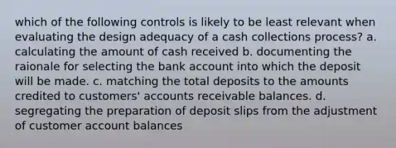 which of the following controls is likely to be least relevant when evaluating the design adequacy of a cash collections process? a. calculating the amount of cash received b. documenting the raionale for selecting the bank account into which the deposit will be made. c. matching the total deposits to the amounts credited to customers' accounts receivable balances. d. segregating the preparation of deposit slips from the adjustment of customer account balances