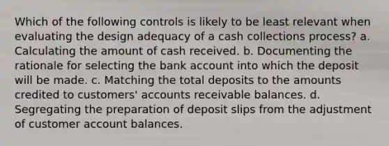 Which of the following controls is likely to be least relevant when evaluating the design adequacy of a cash collections process? a. Calculating the amount of cash received. b. Documenting the rationale for selecting the bank account into which the deposit will be made. c. Matching the total deposits to the amounts credited to customers' accounts receivable balances. d. Segregating the preparation of deposit slips from the adjustment of customer account balances.