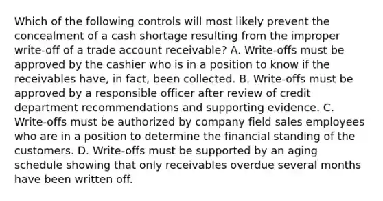 Which of the following controls will most likely prevent the concealment of a cash shortage resulting from the improper write-off of a trade account receivable? A. Write-offs must be approved by the cashier who is in a position to know if the receivables have, in fact, been collected. B. Write-offs must be approved by a responsible officer after review of credit department recommendations and supporting evidence. C. Write-offs must be authorized by company field sales employees who are in a position to determine the financial standing of the customers. D. Write-offs must be supported by an aging schedule showing that only receivables overdue several months have been written off.