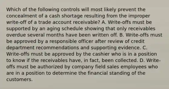 Which of the following controls will most likely prevent the concealment of a cash shortage resulting from the improper write-off of a trade account receivable? A. Write-offs must be supported by an aging schedule showing that only receivables overdue several months have been written off. B. Write-offs must be approved by a responsible officer after review of credit department recommendations and supporting evidence. C. Write-offs must be approved by the cashier who is in a position to know if the receivables have, in fact, been collected. D. Write-offs must be authorized by company field sales employees who are in a position to determine the financial standing of the customers.