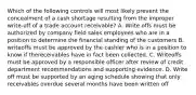 Which of the following controls will most likely prevent the concealment of a cash shortage resulting from the improper write-off of a trade account receivable? A. Write offs must be authorized by company field sales employees who are in a position to determine the financial standing of the customers B. writeoffs must be approved by the cashier who is in a position to know if thereceivables have in fact been collected. C. Writeoffs must be approved by a responsible officer after review of credit department recommendations and supporting evidence. D. Write off must be supported by an aging schedule showing that only receivables overdue several months have been written off