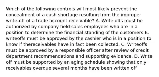 Which of the following controls will most likely prevent the concealment of a cash shortage resulting from the improper write-off of a trade account receivable? A. Write offs must be authorized by company field sales employees who are in a position to determine the financial standing of the customers B. writeoffs must be approved by the cashier who is in a position to know if thereceivables have in fact been collected. C. Writeoffs must be approved by a responsible officer after review of credit department recommendations and supporting evidence. D. Write off must be supported by an aging schedule showing that only receivables overdue several months have been written off