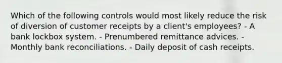 Which of the following controls would most likely reduce the risk of diversion of customer receipts by a client's employees? - A bank lockbox system. - Prenumbered remittance advices. - Monthly bank reconciliations. - Daily deposit of cash receipts.