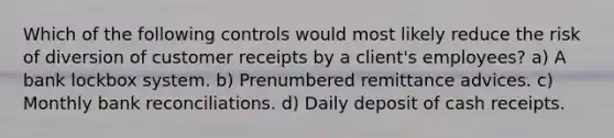 Which of the following controls would most likely reduce the risk of diversion of customer receipts by a client's employees? a) A bank lockbox system. b) Prenumbered remittance advices. c) Monthly bank reconciliations. d) Daily deposit of cash receipts.