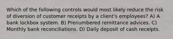 Which of the following controls would most likely reduce the risk of diversion of customer receipts by a client's employees? A) A bank lockbox system. B) Prenumbered remittance advices. C) Monthly bank reconciliations. D) Daily deposit of cash receipts.