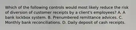 Which of the following controls would most likely reduce the risk of diversion of customer receipts by a client's employees? A. A bank lockbox system. B. Prenumbered remittance advices. C. Monthly bank reconciliations. D. Daily deposit of cash receipts.