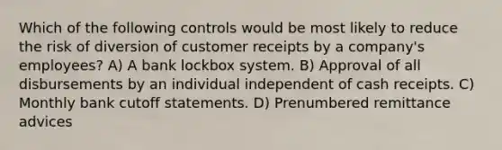 Which of the following controls would be most likely to reduce the risk of diversion of customer receipts by a company's employees? A) A bank lockbox system. B) Approval of all disbursements by an individual independent of cash receipts. C) Monthly bank cutoff statements. D) Prenumbered remittance advices