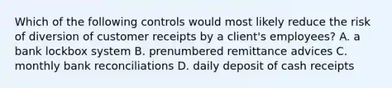 Which of the following controls would most likely reduce the risk of diversion of customer receipts by a client's employees? A. a bank lockbox system B. prenumbered remittance advices C. monthly bank reconciliations D. daily deposit of cash receipts