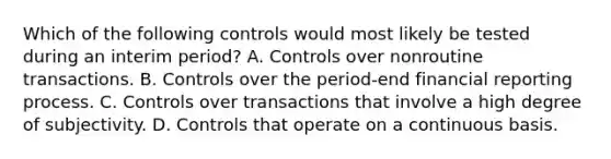 Which of the following controls would most likely be tested during an interim period? A. Controls over nonroutine transactions. B. Controls over the period-end financial reporting process. C. Controls over transactions that involve a high degree of subjectivity. D. Controls that operate on a continuous basis.