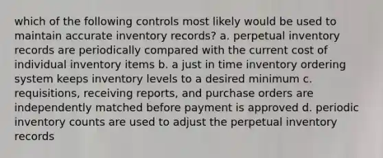 which of the following controls most likely would be used to maintain accurate inventory records? a. perpetual inventory records are periodically compared with the current cost of individual inventory items b. a just in time inventory ordering system keeps inventory levels to a desired minimum c. requisitions, receiving reports, and purchase orders are independently matched before payment is approved d. periodic inventory counts are used to adjust the perpetual inventory records