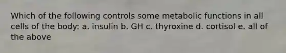 Which of the following controls some metabolic functions in all cells of the body: a. insulin b. GH c. thyroxine d. cortisol e. all of the above