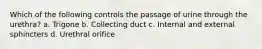 Which of the following controls the passage of urine through the urethra? a. Trigone b. Collecting duct c. Internal and external sphincters d. Urethral orifice