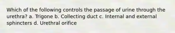 Which of the following controls the passage of urine through the urethra? a. Trigone b. Collecting duct c. Internal and external sphincters d. Urethral orifice