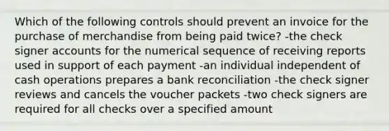 Which of the following controls should prevent an invoice for the purchase of merchandise from being paid twice? -the check signer accounts for the numerical sequence of receiving reports used in support of each payment -an individual independent of cash operations prepares a <a href='https://www.questionai.com/knowledge/kZ6GRlcQH1-bank-reconciliation' class='anchor-knowledge'>bank reconciliation</a> -the check signer reviews and cancels the voucher packets -two check signers are required for all checks over a specified amount