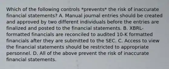 Which of the following controls *prevents* the risk of inaccurate <a href='https://www.questionai.com/knowledge/kFBJaQCz4b-financial-statements' class='anchor-knowledge'>financial statements</a>? A. Manual <a href='https://www.questionai.com/knowledge/k7UlY65VeM-journal-entries' class='anchor-knowledge'>journal entries</a> should be created and approved by two different individuals before the entries are finalized and posted to the financial statements. B. XBRL-formatted financials are reconciled to audited 10-K formatted financials after they are submitted to the SEC. C. Access to view the financial statements should be restricted to appropriate personnel. D. All of the above prevent the risk of inaccurate financial statements.