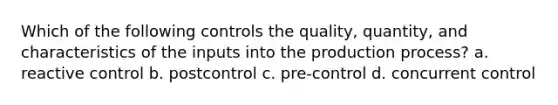 Which of the following controls the quality, quantity, and characteristics of the inputs into the production process? a. reactive control b. postcontrol c. pre-control d. concurrent control