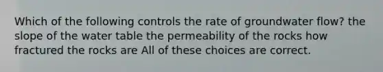 Which of the following controls the rate of groundwater flow? the slope of the water table the permeability of the rocks how fractured the rocks are All of these choices are correct.