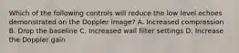 Which of the following controls will reduce the low level echoes demonstrated on the Doppler image? A. Increased compression B. Drop the baseline C. Increased wall filter settings D. Increase the Doppler gain