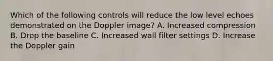 Which of the following controls will reduce the low level echoes demonstrated on the Doppler image? A. Increased compression B. Drop the baseline C. Increased wall filter settings D. Increase the Doppler gain