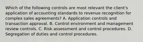 Which of the following controls are most relevant the client's application of accounting standards to revenue recognition for complex sales agreements? A. Application controls and transaction approval. B. Control environment and management review controls. C. Risk assessment and control procedures. D. Segregation of duties and control procedures.