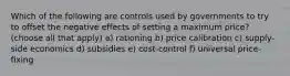 Which of the following are controls used by governments to try to offset the negative effects of setting a maximum price? (choose all that apply) a) rationing b) price calibration c) supply-side economics d) subsidies e) cost-control f) universal price-fixing