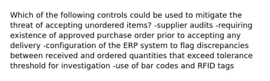 Which of the following controls could be used to mitigate the threat of accepting unordered items? -supplier audits -requiring existence of approved purchase order prior to accepting any delivery -configuration of the ERP system to flag discrepancies between received and ordered quantities that exceed tolerance threshold for investigation -use of bar codes and RFID tags