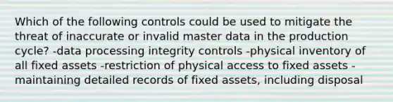 Which of the following controls could be used to mitigate the threat of inaccurate or invalid master data in the production cycle? -data processing integrity controls -physical inventory of all fixed assets -restriction of physical access to fixed assets -maintaining detailed records of fixed assets, including disposal