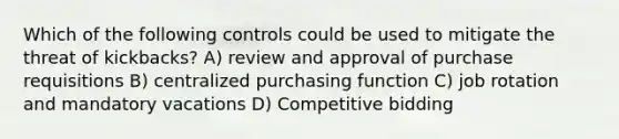 Which of the following controls could be used to mitigate the threat of kickbacks? A) review and approval of purchase requisitions B) centralized purchasing function C) job rotation and mandatory vacations D) Competitive bidding