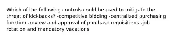 Which of the following controls could be used to mitigate the threat of kickbacks? -competitive bidding -centralized purchasing function -review and approval of purchase requisitions -job rotation and mandatory vacations