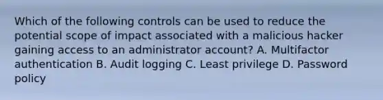 Which of the following controls can be used to reduce the potential scope of impact associated with a malicious hacker gaining access to an administrator account? A. Multifactor authentication B. Audit logging C. Least privilege D. Password policy