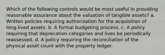 Which of the following controls would be most useful in providing reasonable assurance about the valuation of tangible assets? a. Written policies requiring authorization for the acquisition of long-lived assets. b. A formal budgeting process. c. A policy requiring that deprecation categories and lives be periodically reassessed. d. A policy requiring the reconciliation of the physical asset count with the property ledger.