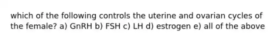 which of the following controls the uterine and ovarian cycles of the female? a) GnRH b) FSH c) LH d) estrogen e) all of the above