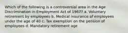 Which of the following is a controversial area in the Age Discrimination in Employment Act of 1967? a. Voluntary retirement by employees b. Medical insurance of employees under the age of 40 c. Tax exemption on the pension of employees d. Mandatory retirement age