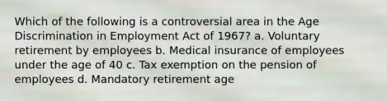 Which of the following is a controversial area in the Age Discrimination in Employment Act of 1967? a. Voluntary retirement by employees b. Medical insurance of employees under the age of 40 c. Tax exemption on the pension of employees d. Mandatory retirement age